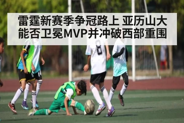 雷霆新赛季争冠路上 亚历山大能否卫冕MVP并冲破西部重围